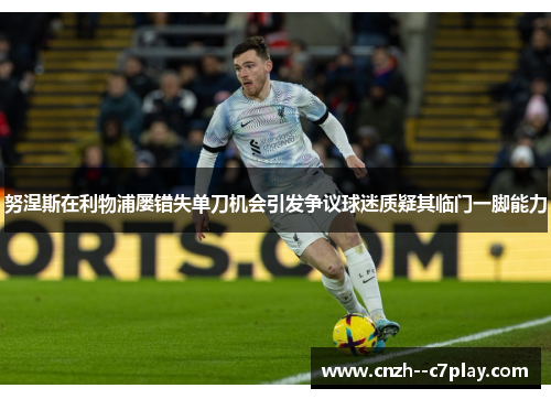 努涅斯在利物浦屡错失单刀机会引发争议球迷质疑其临门一脚能力